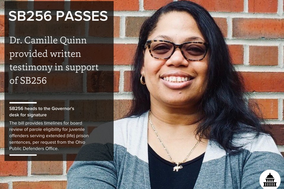 Headshot of Camille Quinn in front of a brick wall next to text that reads, "SB256 PASSES, Dr. Camille Quinn provided written testimony in support of SB256. SB256 heads to the Governor's desk for signature. The bill provides timelines for board review of parole eligibility for juvenile offenders serving extended (life) prison sentences, per request from the Ohio Public Defenders Office."